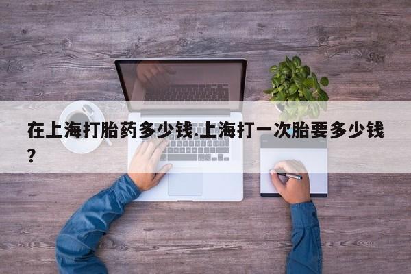 流产药微信购买联系方式在上海打胎药多少钱.上海打一次胎要多少钱?