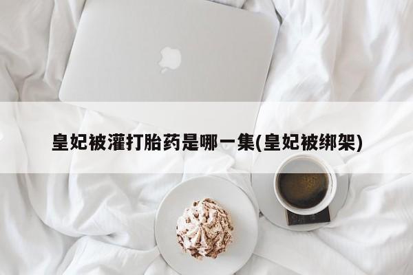 流产药微信购买联系方式皇妃被灌打胎药是哪一集(皇妃被绑架)