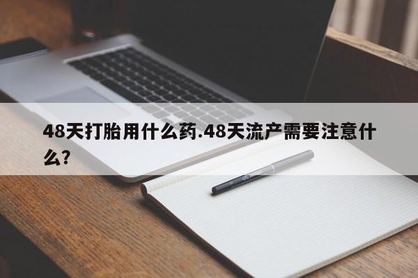 流产药微信购买联系方式48天打胎用什么药.48天流产需要注意什么？
