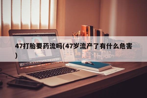 流产药微信购买联系方式47打胎要药流吗(47岁流产了有什么危害)
