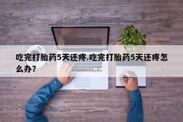 流产药微信购买联系方式吃完打胎药5天还疼.吃完打胎药5天还疼怎么办？