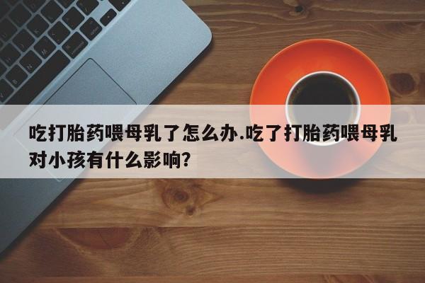 流产药微信购买联系方式吃打胎药喂母乳了怎么办.吃了打胎药喂母乳对小孩有什么影响？