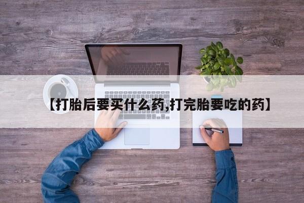 流产药微信购买联系方式【打胎后要买什么药,打完胎要吃的药】