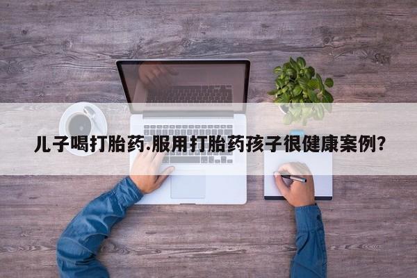 流产药微信购买联系方式儿子喝打胎药.服用打胎药孩子很健康案例？