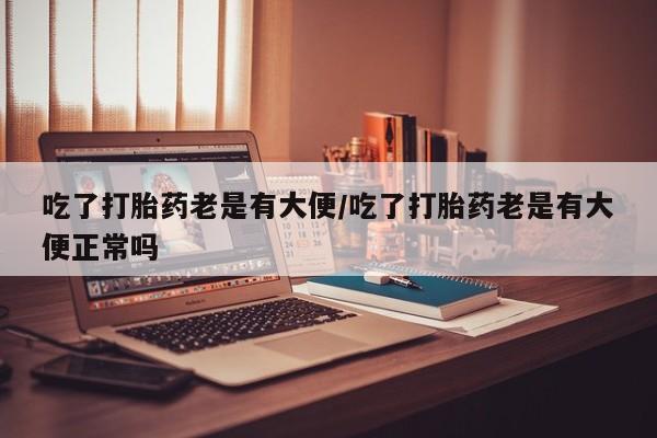 流产药微信购买联系方式吃了打胎药老是有大便/吃了打胎药老是有大便正常吗