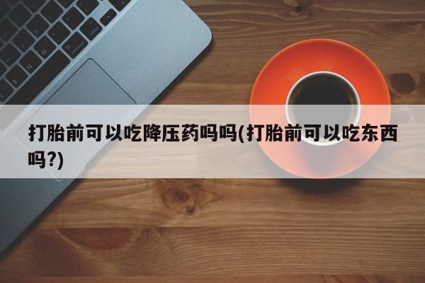 流产药微信购买联系方式打胎前可以吃降压药吗吗(打胎前可以吃东西吗?)