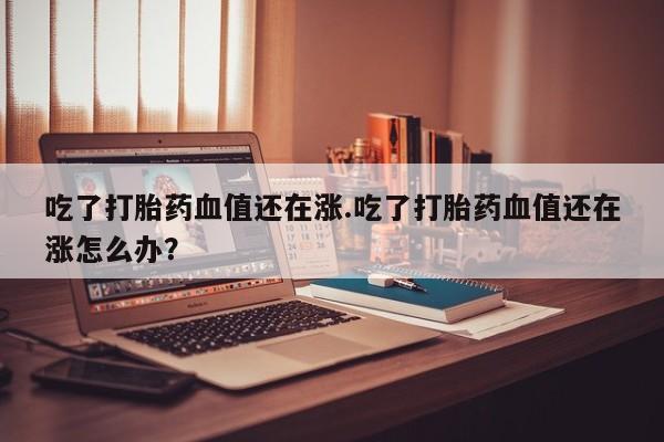 流产药微信购买联系方式吃了打胎药血值还在涨.吃了打胎药血值还在涨怎么办？