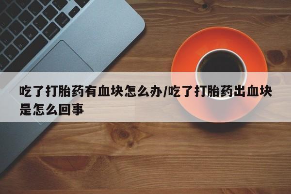 流产药微信购买联系方式吃了打胎药有血块怎么办/吃了打胎药出血块是怎么回事