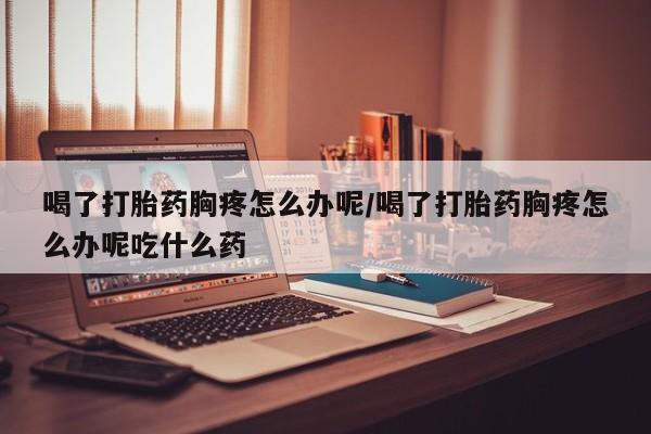 流产药微信购买联系方式喝了打胎药胸疼怎么办呢/喝了打胎药胸疼怎么办呢吃什么药