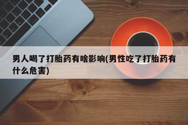 流产药微信购买联系方式男人喝了打胎药有啥影响(男性吃了打胎药有什么危害)