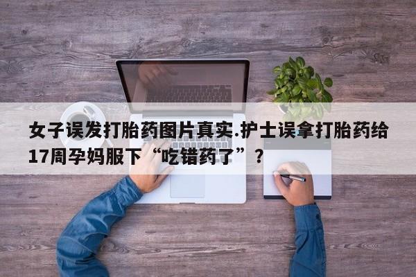 流产药微信购买联系方式女子误发打胎药图片真实.护士误拿打胎药给17周孕妈服下“吃错药了”？