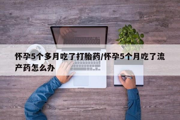 流产药微信购买联系方式怀孕5个多月吃了打胎药/怀孕5个月吃了流产药怎么办