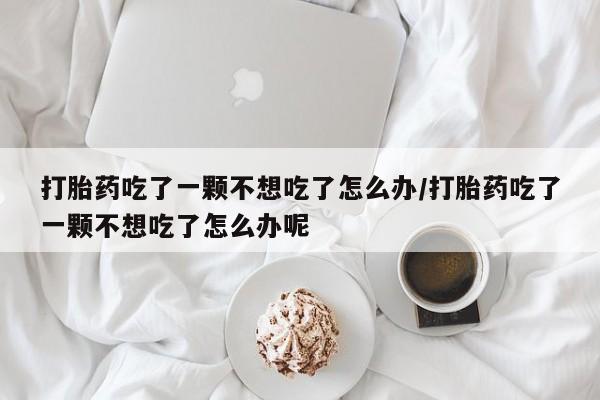 流产药微信购买联系方式打胎药吃了一颗不想吃了怎么办/打胎药吃了一颗不想吃了怎么办呢