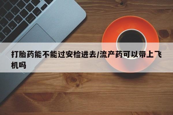 流产药微信购买联系方式打胎药能不能过安检进去/流产药可以带上飞机吗