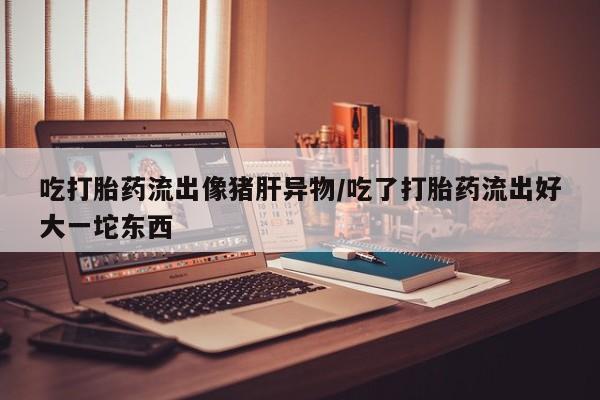 流产药微信购买联系方式吃打胎药流出像猪肝异物/吃了打胎药流出好大一坨东西