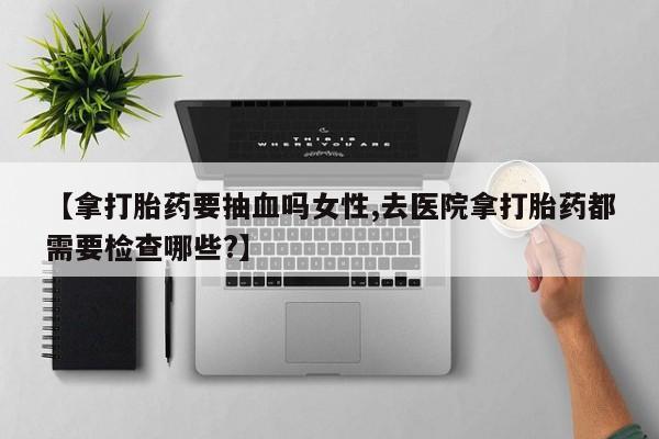流产药微信购买联系方式【拿打胎药要抽血吗女性,去医院拿打胎药都需要检查哪些?】