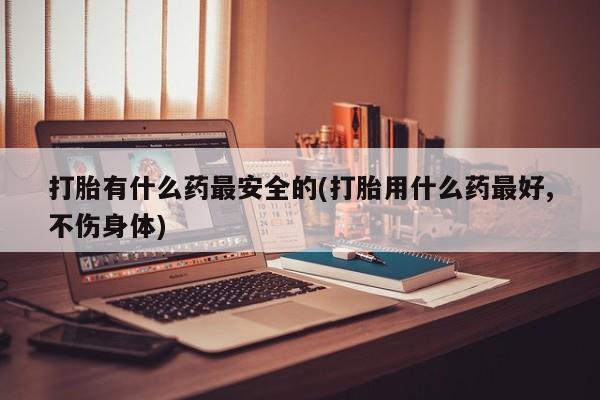 流产药微信购买联系方式打胎有什么药最安全的(打胎用什么药最好,不伤身体)