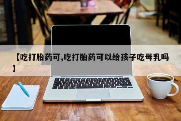 流产药微信购买联系方式【吃打胎药可,吃打胎药可以给孩子吃母乳吗】