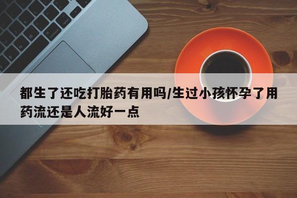 流产药微信购买联系方式都生了还吃打胎药有用吗/生过小孩怀孕了用药流还是人流好一点