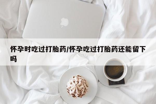 流产药微信购买联系方式怀孕时吃过打胎药/怀孕吃过打胎药还能留下吗