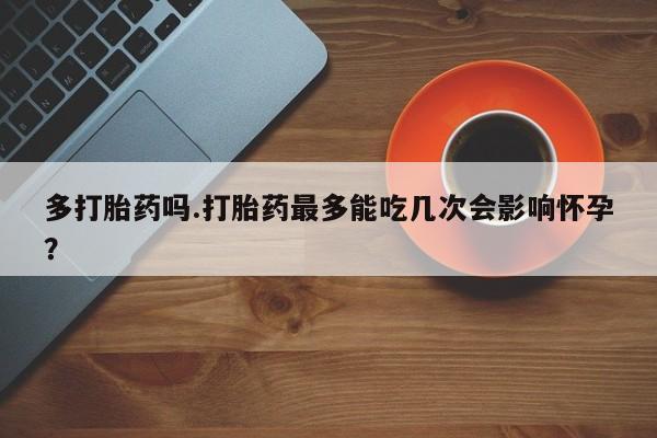 流产药微信购买联系方式多打胎药吗.打胎药最多能吃几次会影响怀孕？