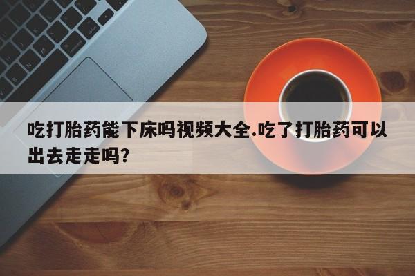 流产药微信购买联系方式吃打胎药能下床吗视频大全.吃了打胎药可以出去走走吗？