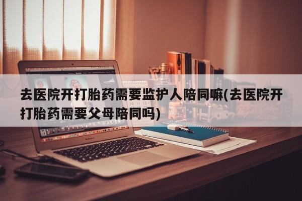 流产药微信购买联系方式去医院开打胎药需要监护人陪同嘛(去医院开打胎药需要父母陪同吗)