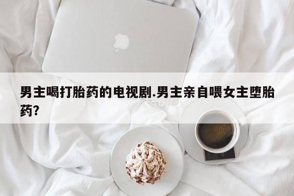 流产药微信购买联系方式男主喝打胎药的电视剧.男主亲自喂女主堕胎药？