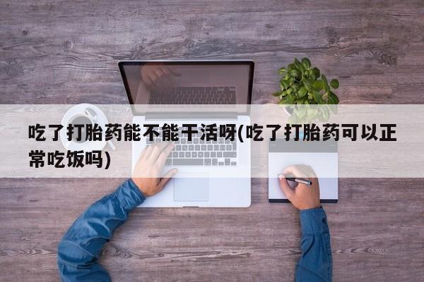 流产药微信购买联系方式吃了打胎药能不能干活呀(吃了打胎药可以正常吃饭吗)