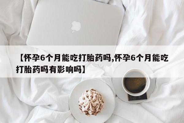 流产药微信购买联系方式【怀孕6个月能吃打胎药吗,怀孕6个月能吃打胎药吗有影响吗】