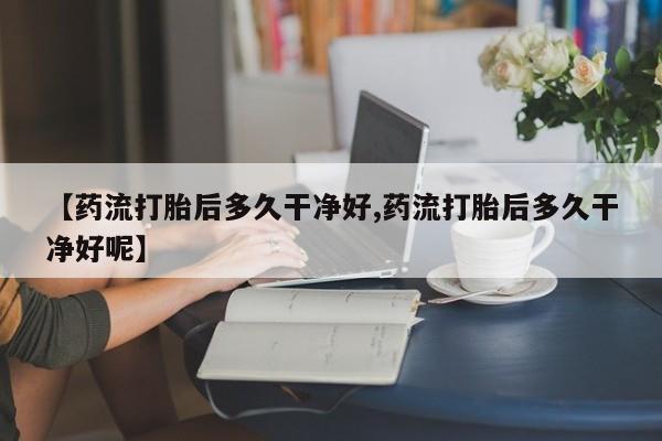 流产药微信购买联系方式【药流打胎后多久干净好,药流打胎后多久干净好呢】