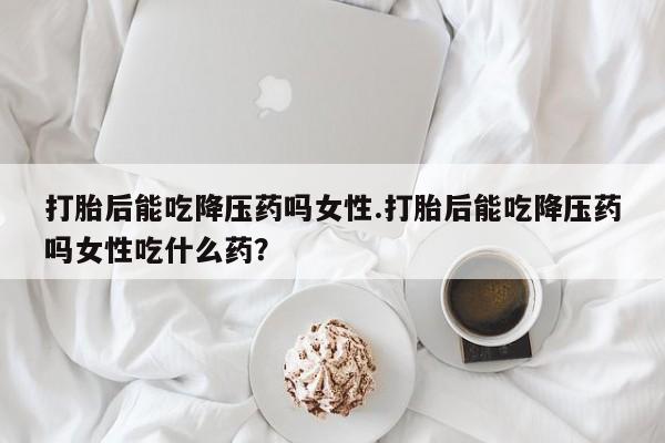 流产药微信购买联系方式打胎后能吃降压药吗女性.打胎后能吃降压药吗女性吃什么药？