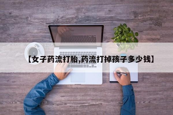 流产药微信购买联系方式【女子药流打胎,药流打掉孩子多少钱】