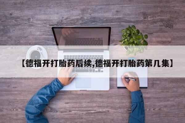 流产药微信购买联系方式【德福开打胎药后续,德福开打胎药第几集】