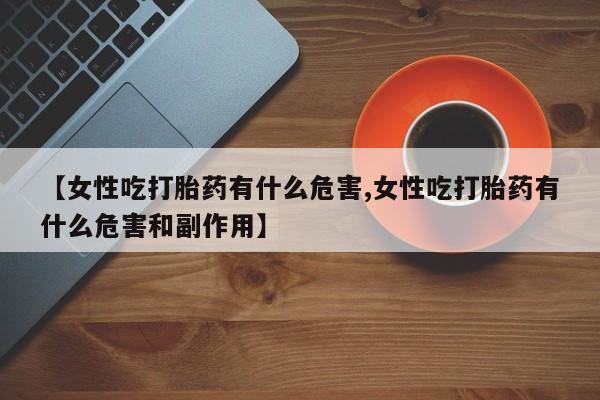流产药微信购买联系方式【女性吃打胎药有什么危害,女性吃打胎药有什么危害和副作用】