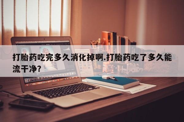 流产药微信购买联系方式打胎药吃完多久消化掉啊.打胎药吃了多久能流干净？
