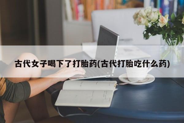 流产药微信购买联系方式古代女子喝下了打胎药(古代打胎吃什么药)