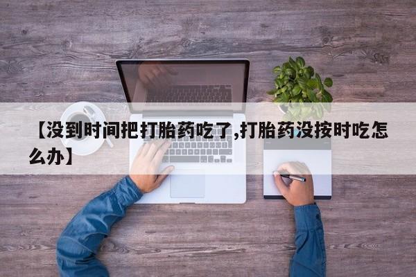 流产药微信购买联系方式【没到时间把打胎药吃了,打胎药没按时吃怎么办】