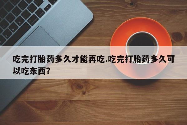 流产药微信购买联系方式吃完打胎药多久才能再吃.吃完打胎药多久可以吃东西？