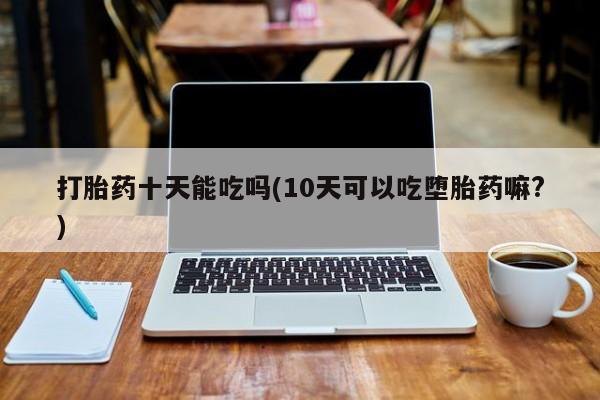 流产药微信购买联系方式打胎药十天能吃吗(10天可以吃堕胎药嘛?)