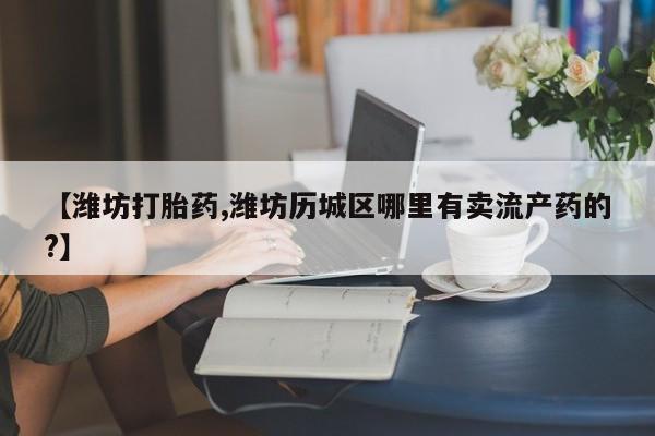 流产药微信购买联系方式【潍坊打胎药,潍坊历城区哪里有卖流产药的?】
