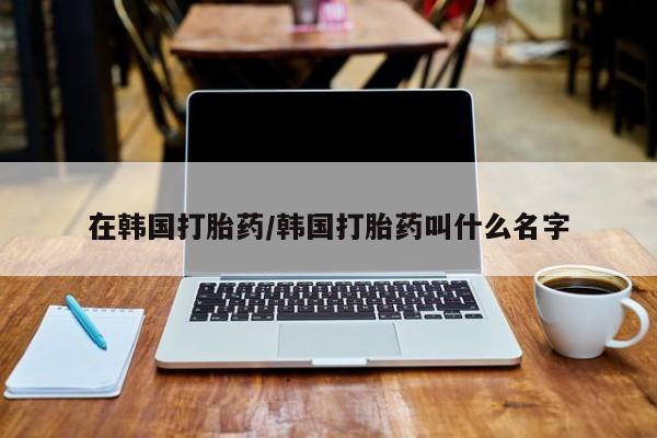 流产药微信购买联系方式在韩国打胎药/韩国打胎药叫什么名字
