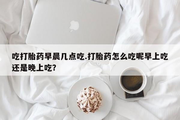 流产药微信购买联系方式吃打胎药早晨几点吃.打胎药怎么吃呢早上吃还是晚上吃？