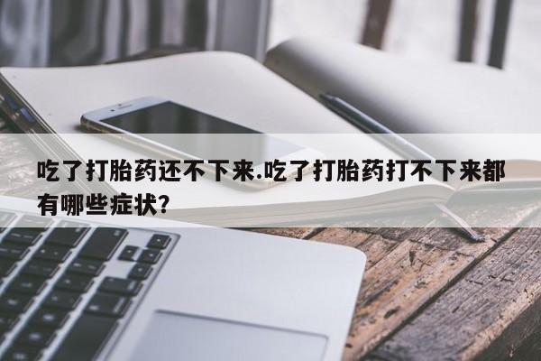 流产药微信购买联系方式吃了打胎药还不下来.吃了打胎药打不下来都有哪些症状？