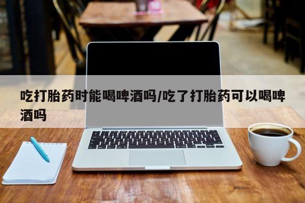 流产药微信购买联系方式吃打胎药时能喝啤酒吗/吃了打胎药可以喝啤酒吗
