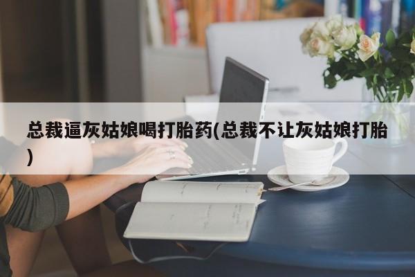 流产药微信购买联系方式总裁逼灰姑娘喝打胎药(总裁不让灰姑娘打胎)