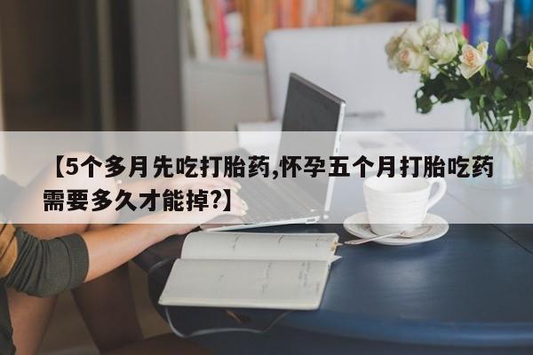 流产药微信购买联系方式【5个多月先吃打胎药,怀孕五个月打胎吃药需要多久才能掉?】