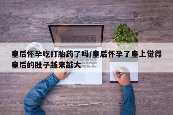 流产药微信购买联系方式皇后怀孕吃打胎药了吗/皇后怀孕了皇上觉得皇后的肚子越来越大