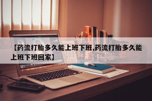 流产药微信购买联系方式【药流打胎多久能上班下班,药流打胎多久能上班下班回家】