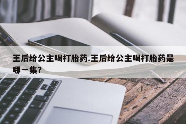 流产药微信购买联系方式王后给公主喝打胎药.王后给公主喝打胎药是哪一集？